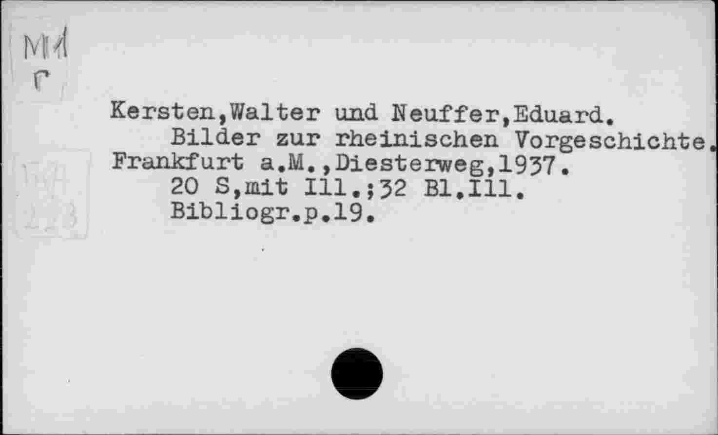 ﻿М<1
г
Kersten,Walter und Neuffer,Eduard.
Bilder zur rheinischen Vorgeschichte Frankfurt a.M.,Diesterweg,1937.
20 S,mit Ill.;32 Bl.Ill.
Bibliogr.p.19.